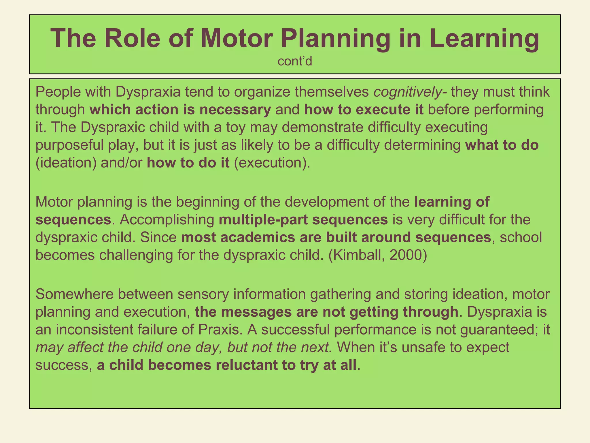 The Role of Motor Planning in Learning   cont’d People with Dyspraxia tend to organize themselves  cognitively-  they must think through  which action is necessary  and  how to execute it  before performing it. The Dyspraxic child with a toy may demonstrate difficulty executing purposeful play, but it is just as likely to be a difficulty determining  what to do  (ideation) and/or  how to do it  (execution). Motor planning is the beginning of the development of the  learning of sequences . Accomplishing  multiple-part sequences  is very difficult for the dyspraxic child. Since  most academics are built around sequences , school becomes challenging for the dyspraxic child. (Kimball, 2000) Somewhere between sensory information gathering and storing ideation, motor planning and execution,  the messages are not getting through . Dyspraxia is an inconsistent failure of Praxis. A successful performance is not guaranteed; it  may affect the child one day, but not the next.  When it’s unsafe to expect success,  a child becomes reluctant to try at all .  