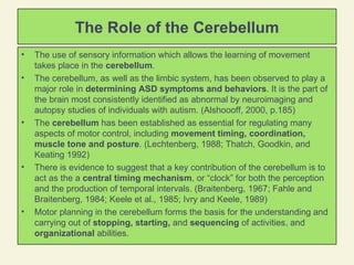 The Role of the Cerebellum The use of sensory information which allows the learning of movement takes place in the  cerebellum .  The cerebellum, as well as the limbic system, has been observed to play a major role in  determining ASD symptoms and behaviors . It is the part of the brain most consistently identified as abnormal by neuroimaging and autopsy studies of individuals with autism. (Alshoooff, 2000, p.185) The  cerebellum  has been established as essential for regulating many aspects of motor control, including  movement timing, coordination, muscle tone and posture . (Lechtenberg, 1988; Thatch, Goodkin, and Keating 1992) There is evidence to suggest that a key contribution of the cerebellum is to act as the a  central timing mechanism , or “clock” for both the perception and the production of temporal intervals. (Braitenberg, 1967; Fahle and Braitenberg, 1984; Keele et al., 1985; Ivry and Keele, 1989)  Motor planning in the cerebellum forms the basis for the understanding and carrying out of  stopping, starting,  and  sequencing  of activities, and  organizational  abilities.  