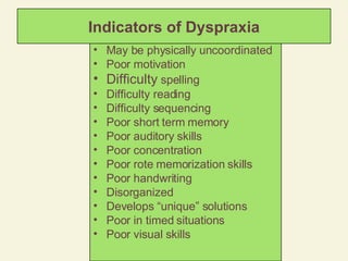 Indicators of Dyspraxia May be physically uncoordinated Poor motivation Difficulty  spelling Difficulty reading Difficulty sequencing Poor short term memory Poor auditory skills Poor concentration Poor rote memorization skills Poor handwriting Disorganized Develops “unique” solutions Poor in timed situations Poor visual skills 
