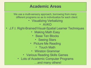 Academic Areas We use a multi-sensory approach, borrowing from many  different programs so as to individualize for each client:   Visualizing Verbalizing AVKO J.F.I. Right-Brained/Visual-Spatial Learner Techniques  Making Math Easy Base Ten Blocks Seeing Stars Picture Me Reading Touch Math Winston Grammar Various Reading Skills Games Lots of Academic Computer Programs … and many others! 