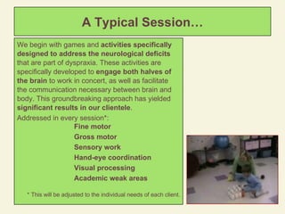 A Typical Session… We begin with games and  activities specifically designed to address the neurological deficits  that are part of dyspraxia. These activities are specifically developed to  engage both halves of the brain  to work in concert, as well as facilitate the communication necessary between brain and body. This groundbreaking approach has yielded  significant results in our clientele . Addressed in every session*:  Fine motor Gross motor Sensory work Hand-eye coordination Visual processing Academic weak areas   * This will be adjusted to the individual needs of each client. 