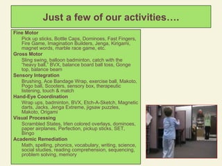 Just a few of our activities…. Fine Motor  Pick up sticks, Bottle Caps, Dominoes, Fast Fingers, Fire Game, Imagination Builders, Jenga, Kirigami, magnet words, marble race game, etc. Gross Motor  Sling swing, balloon badminton, catch with the “heavy ball,” BVX, balance board ball toss, Gonge top, balance beam Sensory Integration Brushing, Ace Bandage Wrap, exercise ball, Makoto, Pogo ball, Scooters, sensory box, therapeutic listening, touch & match Hand-Eye Coordination Wrap ups, badminton, BVX, Etch-A-Sketch, Magnetic darts, Jacks, Jenga Extreme, jigsaw puzzles, Makoto, Origami Visual Processing Scrambled States, Irlen colored overlays, dominoes, paper airplanes, Perfection, pickup sticks, SET, Bingo Academic Remediation Math, spelling, phonics, vocabulary, writing, science, social studies, reading comprehension, sequencing, problem solving, memory 