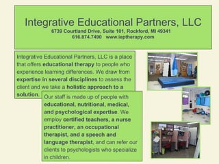 Integrative Educational Partners, LLC 6739 Courtland Drive, Suite 101, Rockford, MI 49341  616.874.7490  www.ieptherapy.com Integrative Educational Partners, LLC is a place that offers  educational therapy  to people who experience learning differences. We draw from  expertise in several disciplines  to assess the client and we take a  holistic approach to a solution .  Our staff is made up of people with  educational, nutritional, medical, and psychological expertise . We employ  certified teachers, a nurse practitioner, an occupational therapist, and a speech and language therapist , and can refer our clients to psychologists who specialize in children. 