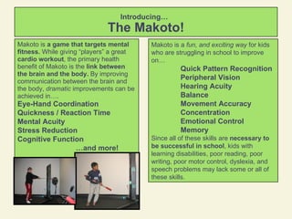 Introducing…   The Makoto! Makoto is  a game that targets mental fitness.  While giving “players” a great  cardio workout , the primary health benefit of Makoto is the  link between the brain and the body.  By improving communication between the brain and the body,  dramatic  improvements can be achieved in…. Eye-Hand Coordination Quickness / Reaction Time Mental Acuity Stress Reduction Cognitive Function … and more! Makoto is a  fun, and exciting way  for kids who are struggling in school to improve on… Quick Pattern Recognition Peripheral Vision Hearing Acuity Balance Movement Accuracy Concentration Emotional Control Memory Since all of these skills are  necessary to be successful in school , kids with learning disabilities, poor reading, poor writing, poor motor control, dyslexia, and speech problems may lack some or all of these skills. 
