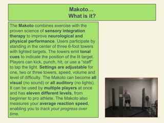 Makoto…  What is it? The  Makoto  combines exercise with the proven science of  sensory integration   therapy  to improve  neurological and physical performance . Users participate by standing in the center of three 6-foot towers with lighted targets. The towers emit  tonal cues  to indicate the position of the lit target. Players can kick, punch, hit, or use a “staff” to tap the light.  Settings are adjustable  for one, two or three towers, speed, volume and level of difficulty. The Makoto can become  all visual  (no sound) or  all auditory  (no lights). It can be used by  multiple players  at once and has  eleven different levels , from beginner to pro athlete. The Makoto also measures your  average reaction speed , enabling you to  track your progress over time.  
