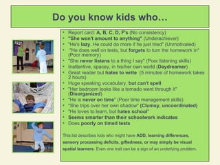 Do you know kids who… Report card:  A, B, C, D, F's  (No consistency) "She won't amount to anything"  (Underachiever) "He's  lazy . He could do more if he just tried" (Unmotivated) "He does well on tests, but  forgets  to turn the homework in" (Poor memory) "She  never listens  to a thing I say" (Poor listening skills) Inattentive, spacey, in his/her own world ( Daydreamer ) Great reader but  hates to write   (5 minutes of homework takes 2 hours) Huge speaking vocabulary,  but can't spell   "Her bedroom looks like a tornado went through it" ( Disorganized ) "He is  never on time " (Poor time management skills)  "She trips over her own shadow"  (Clumsy, uncoordinated)  "He loves to learn, but  hates school "  Seems smarter than their schoolwork indicates Does  poorly on timed tests This list describes kids who might have  ADD, learning differences, sensory processing deficits, giftedness, or may simply be visual spatial learners . Even one trait can be a sign of an underlying problem.  