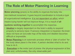 Motor planning  (praxis) is the ability to organize the body into  non-habitual movement. It goes beyond coordination to include a type of organizational intelligence.  It is not dependent on effort , which means t rying harder will not improve things . It is a result of  all  systems working together  to accomplish the response. Ideation  is largely dependent on the brain’s ability to respond properly to sensory input. If sensory integration is impaired, the brain does not have an accurate map of the body and ideation becomes difficult or impossible. Motor Planning  is an automatic process where a “plan of action” for the body takes place in the brain. A person decides what to do and how to do it. Execution  is the motor part of praxis- the physical expression of the plan and, unfortunately, the only observable part.  The Role of Motor Planning in Learning  