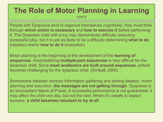 The Role of Motor Planning in Learning   cont’d People with Dyspraxia tend to organize themselves  cognitively-  they must think through  which action is necessary  and  how to execute it  before performing it. The Dyspraxic child with a toy may demonstrate difficulty executing purposeful play, but it is just as likely to be a difficulty determining  what to do  (ideation) and/or  how to do it  (execution). Motor planning is the beginning of the development of the  learning of sequences . Accomplishing  multiple-part sequences  is very difficult for the dyspraxic child. Since  most academics are built around sequences , school becomes challenging for the dyspraxic child. (Kimball, 2000) Somewhere between sensory information gathering and storing ideation, motor planning and execution,  the messages are not getting through . Dyspraxia is an inconsistent failure of Praxis. A successful performance is not guaranteed; it  may affect the child one day, but not the next.  When it’s unsafe to expect success,  a child becomes reluctant to try at all .  