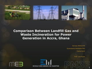 Comparison Between Landfill Gas and
Waste Incineration for Power
Generation in Accra, Ghana
Serwaa ANAGLATE
Syawalianto RAHMAPUTRO
Carlos RUIZ

Prof. Luis Rojas

1

 