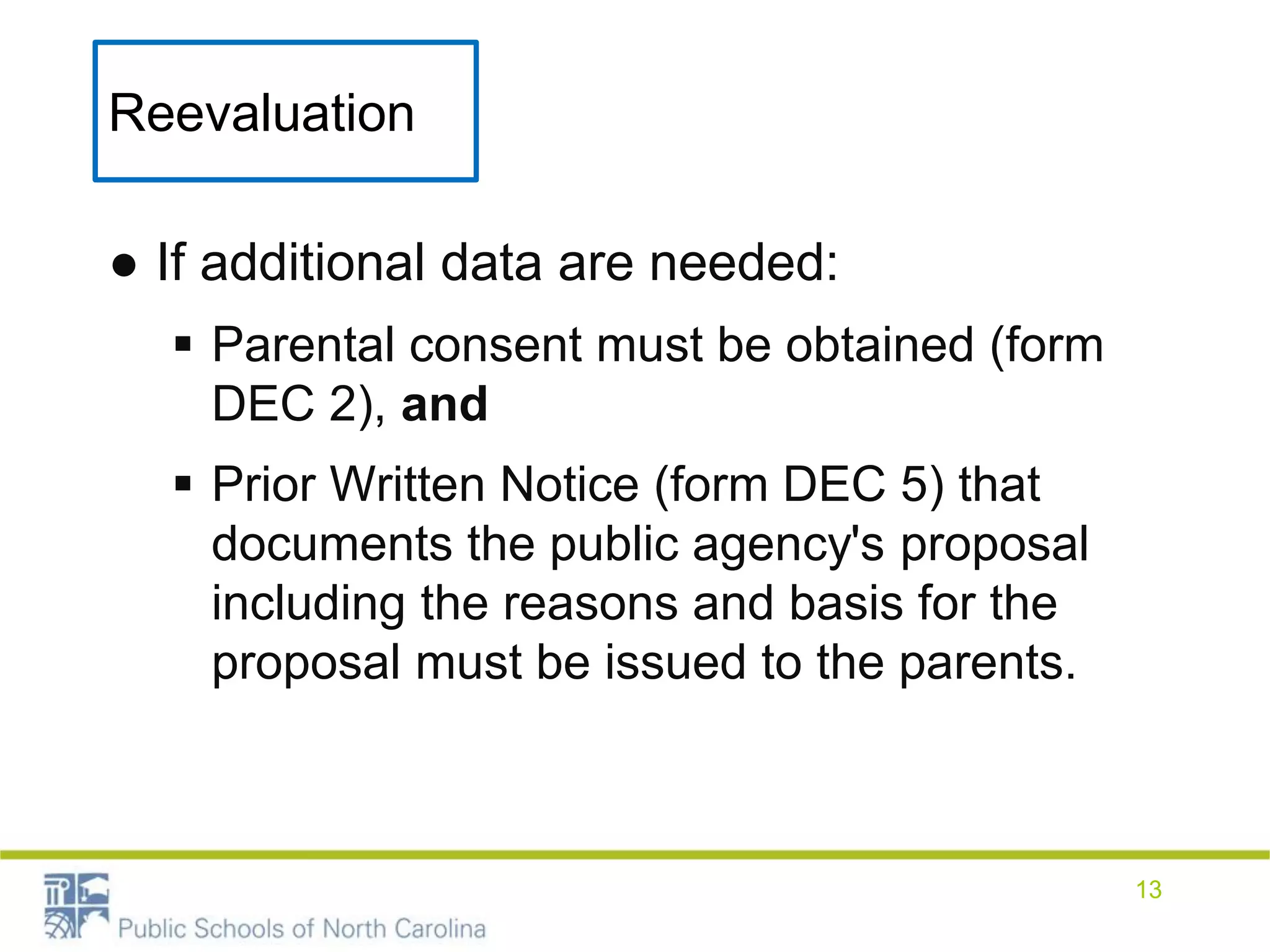 Reevaluation
● If additional data are needed:
 Parental consent must be obtained (form
DEC 2), and
 Prior Written Notice (form DEC 5) that
documents the public agency's proposal
including the reasons and basis for the
proposal must be issued to the parents.
13
 
