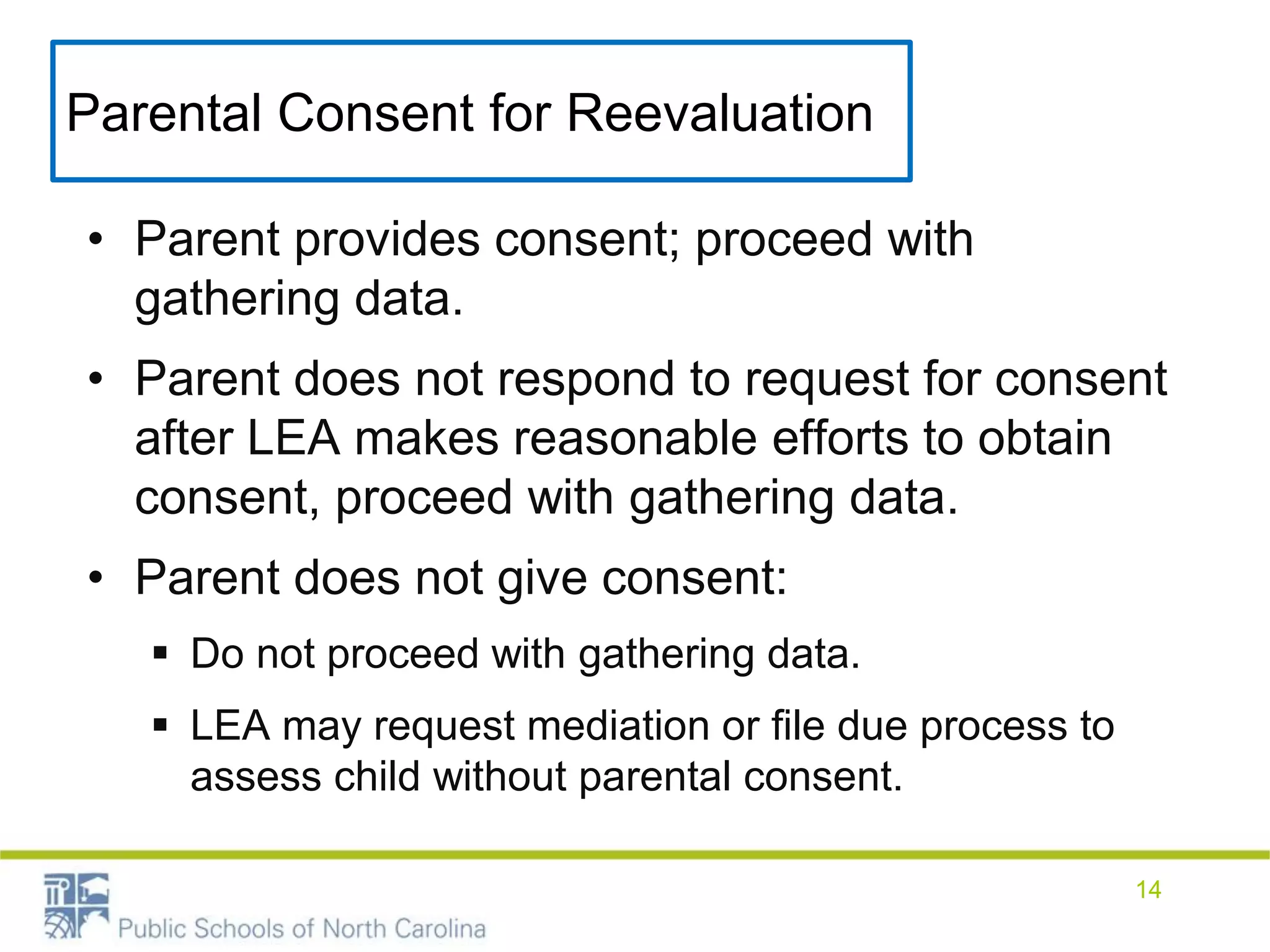 Parental Consent for Reevaluation
• Parent provides consent; proceed with
gathering data.
• Parent does not respond to request for consent
after LEA makes reasonable efforts to obtain
consent, proceed with gathering data.
• Parent does not give consent:
 Do not proceed with gathering data.
 LEA may request mediation or file due process to
assess child without parental consent.
14
 