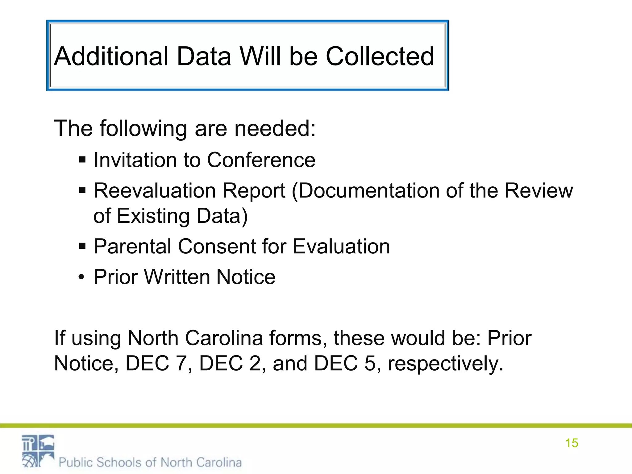 Additional Data Will be Collected
The following are needed:
 Invitation to Conference
 Reevaluation Report (Documentation of the Review
of Existing Data)
 Parental Consent for Evaluation
• Prior Written Notice
If using North Carolina forms, these would be: Prior
Notice, DEC 7, DEC 2, and DEC 5, respectively.
15
 