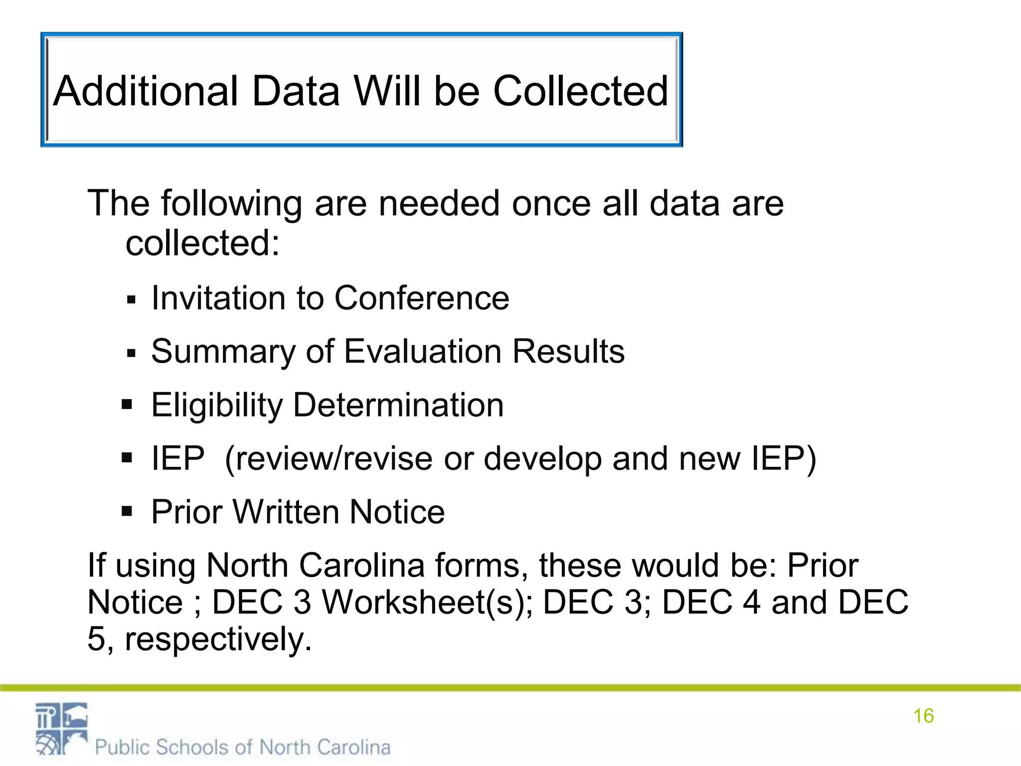 Additional Data Will be Collected
The following are needed once all data are
collected:
 Invitation to Conference
 Summary of Evaluation Results
 Eligibility Determination
 IEP (review/revise or develop and new IEP)
 Prior Written Notice
If using North Carolina forms, these would be: Prior
Notice ; DEC 3 Worksheet(s); DEC 3; DEC 4 and DEC
5, respectively.
16
 