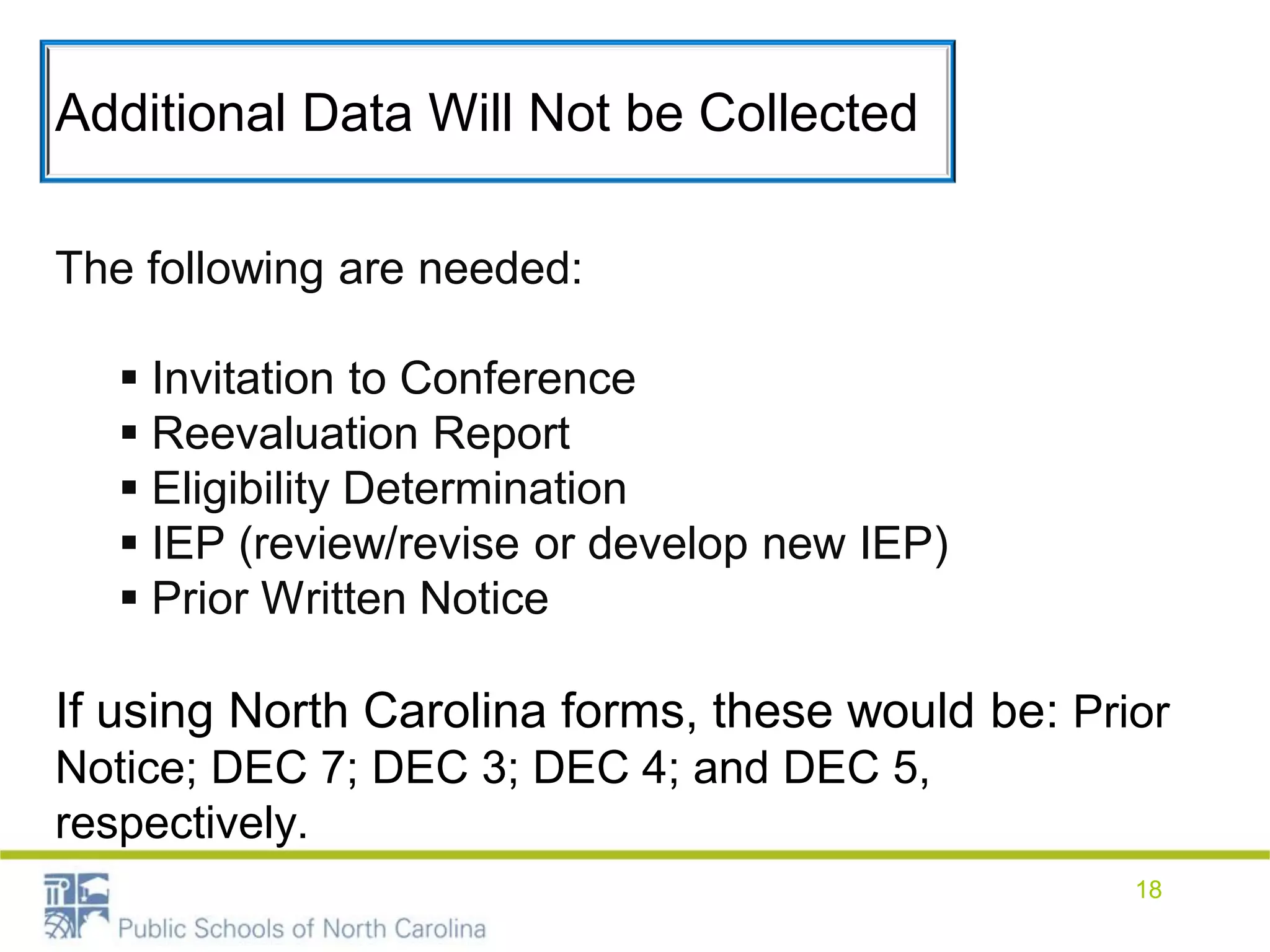 Additional Data Will Not be Collected
The following are needed:
 Invitation to Conference
 Reevaluation Report
 Eligibility Determination
 IEP (review/revise or develop new IEP)
 Prior Written Notice
If using North Carolina forms, these would be: Prior
Notice; DEC 7; DEC 3; DEC 4; and DEC 5,
respectively.
18
 