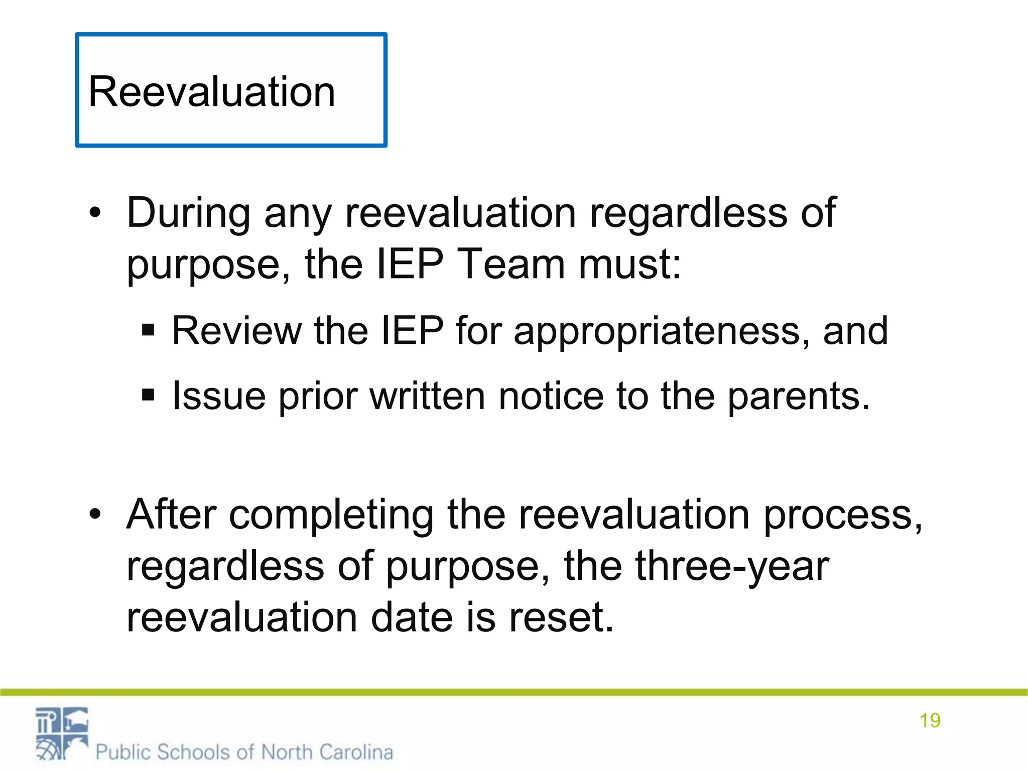 Reevaluation
• During any reevaluation regardless of
purpose, the IEP Team must:
 Review the IEP for appropriateness, and
 Issue prior written notice to the parents.
• After completing the reevaluation process,
regardless of purpose, the three-year
reevaluation date is reset.
19
 