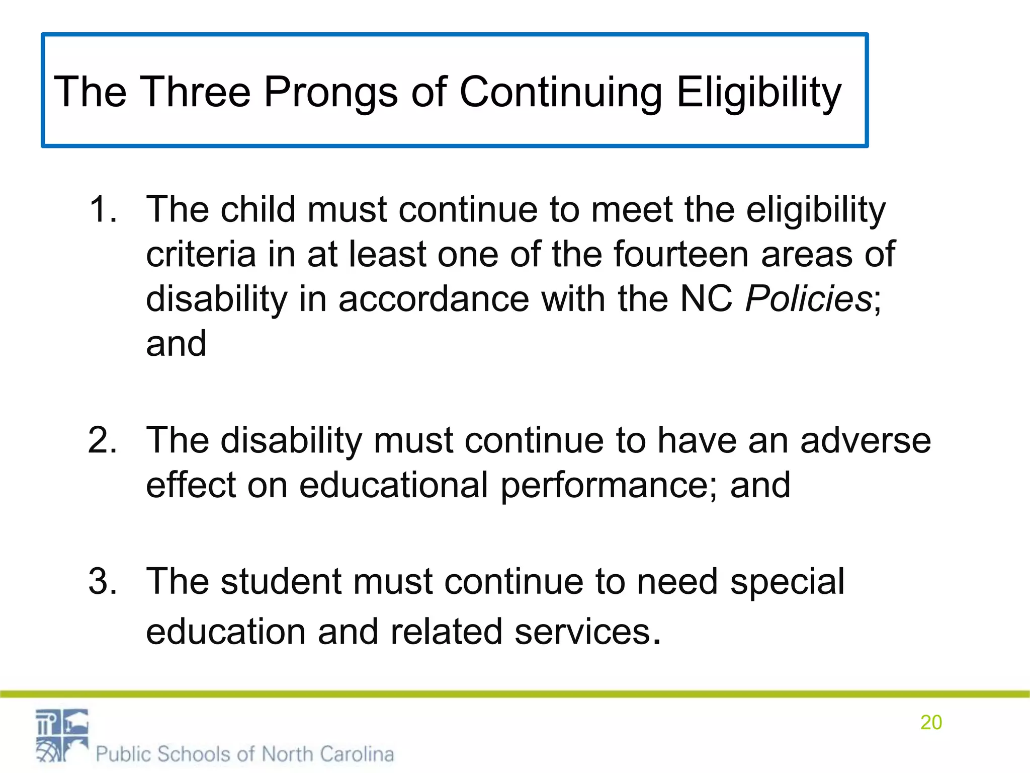 The Three Prongs of Continuing Eligibility
1. The child must continue to meet the eligibility
criteria in at least one of the fourteen areas of
disability in accordance with the NC Policies;
and
2. The disability must continue to have an adverse
effect on educational performance; and
3. The student must continue to need special
education and related services.
20
 