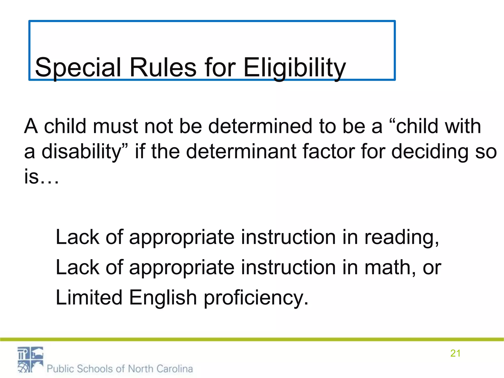 Special Rules for Eligibility
A child must not be determined to be a “child with
a disability” if the determinant factor for deciding so
is…
Lack of appropriate instruction in reading,
Lack of appropriate instruction in math, or
Limited English proficiency.
21
 