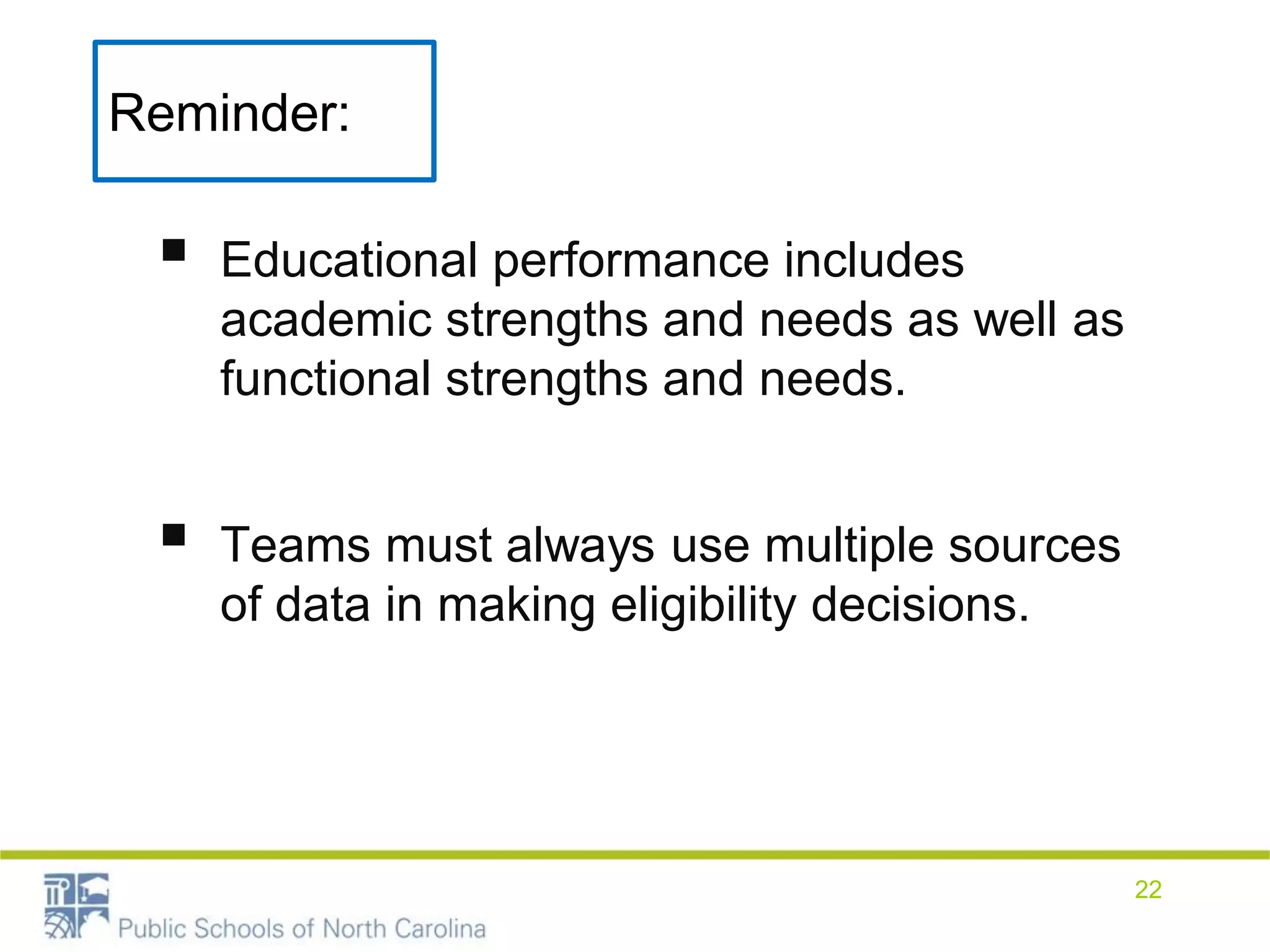 Reminder:
 Educational performance includes
academic strengths and needs as well as
functional strengths and needs.
 Teams must always use multiple sources
of data in making eligibility decisions.
22
 