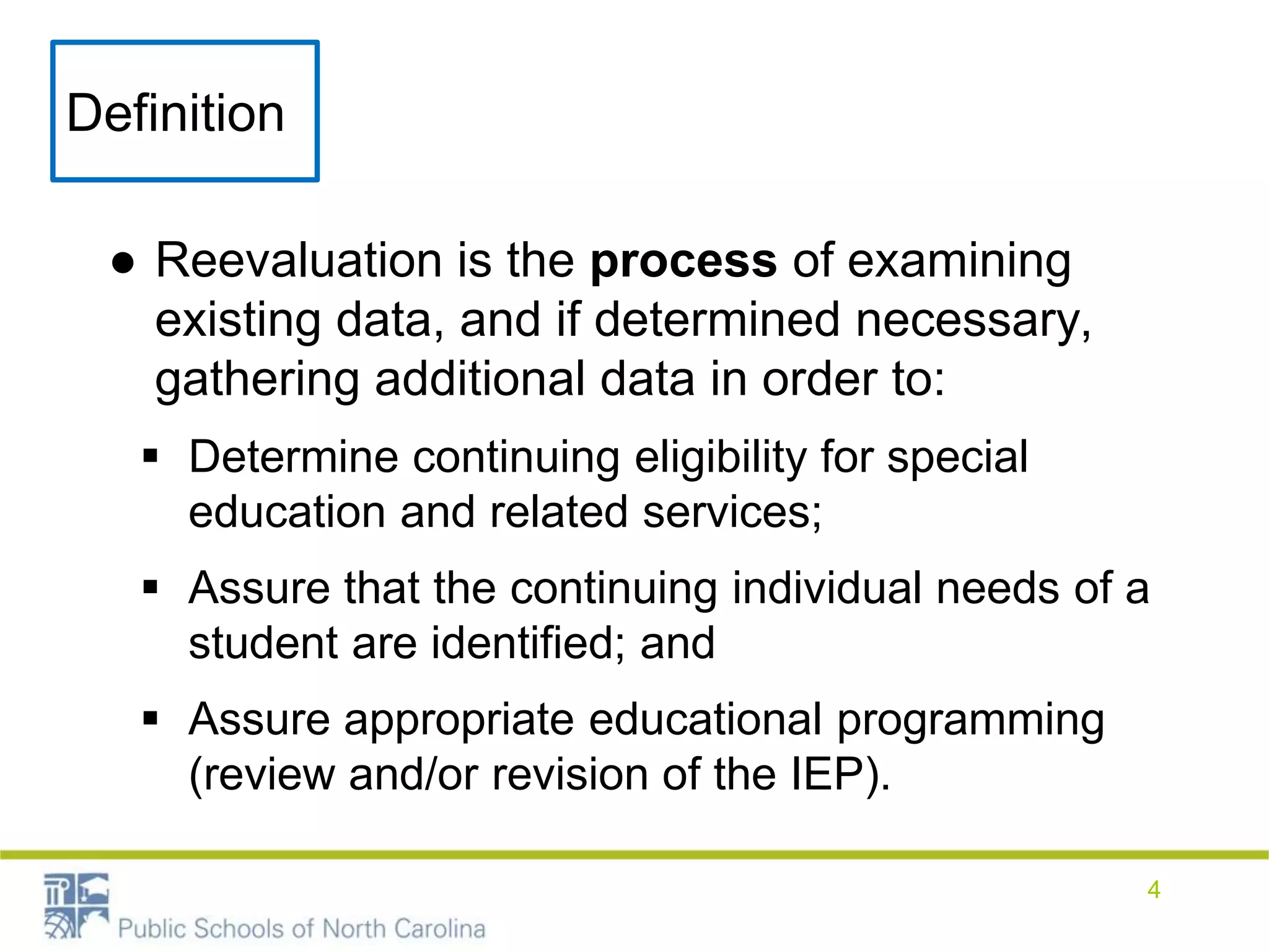 Definition
● Reevaluation is the process of examining
existing data, and if determined necessary,
gathering additional data in order to:
 Determine continuing eligibility for special
education and related services;
 Assure that the continuing individual needs of a
student are identified; and
 Assure appropriate educational programming
(review and/or revision of the IEP).
4
 
