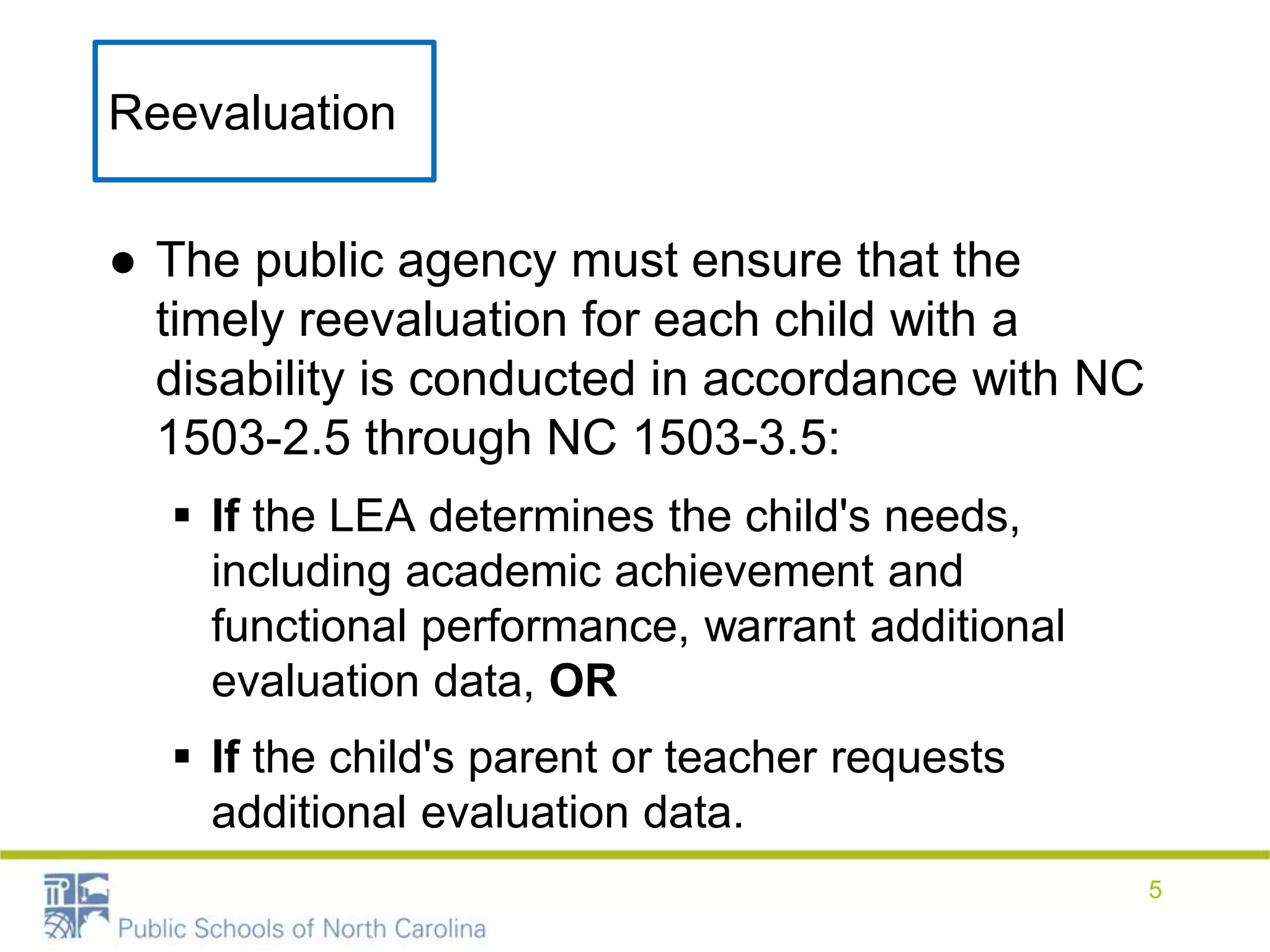Reevaluation
● The public agency must ensure that the
timely reevaluation for each child with a
disability is conducted in accordance with NC
1503-2.5 through NC 1503-3.5:
 If the LEA determines the child's needs,
including academic achievement and
functional performance, warrant additional
evaluation data, OR
 If the child's parent or teacher requests
additional evaluation data.
5
 