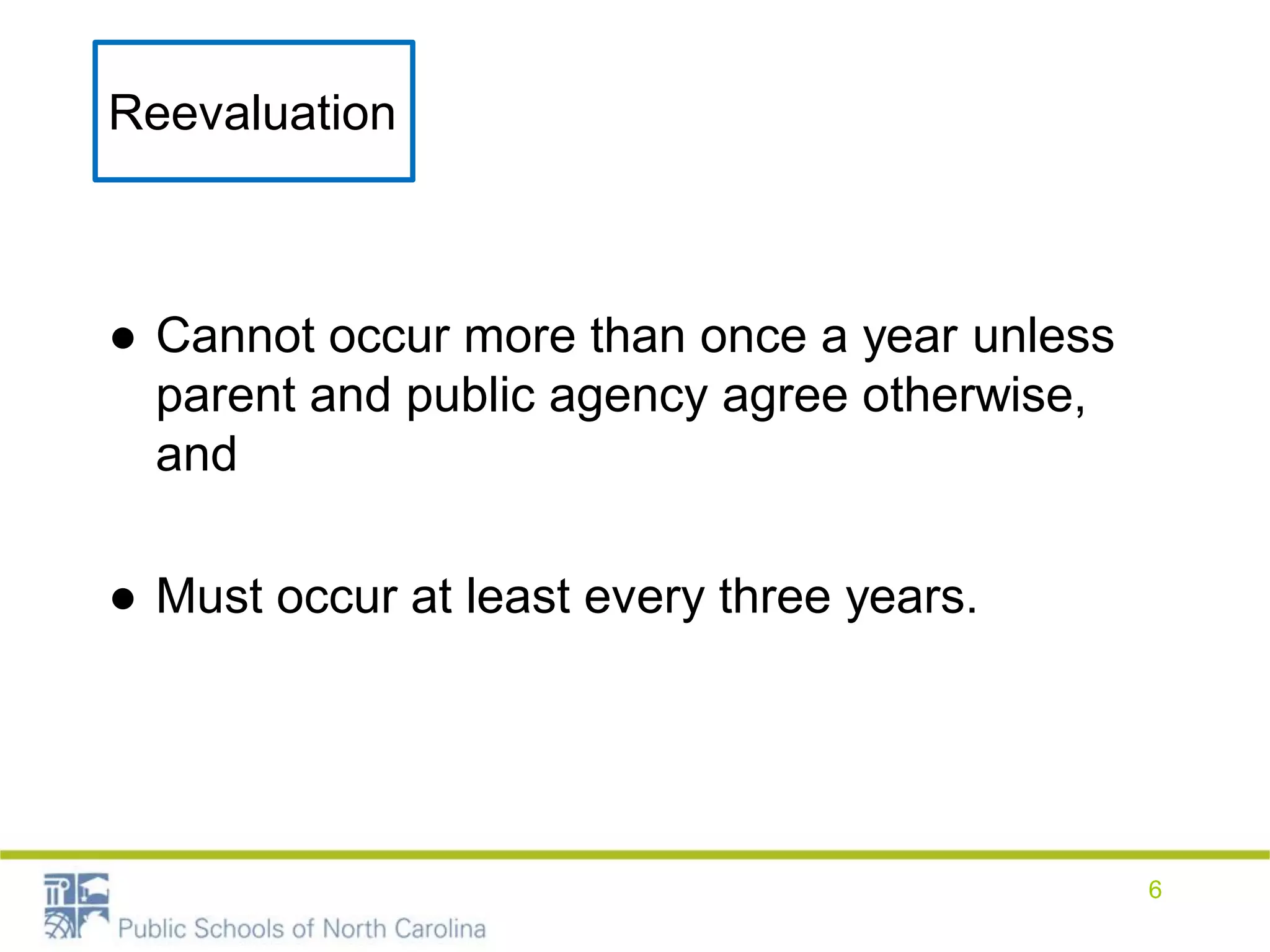 ● Cannot occur more than once a year unless
parent and public agency agree otherwise,
and
● Must occur at least every three years.
Reevaluation
6
 
