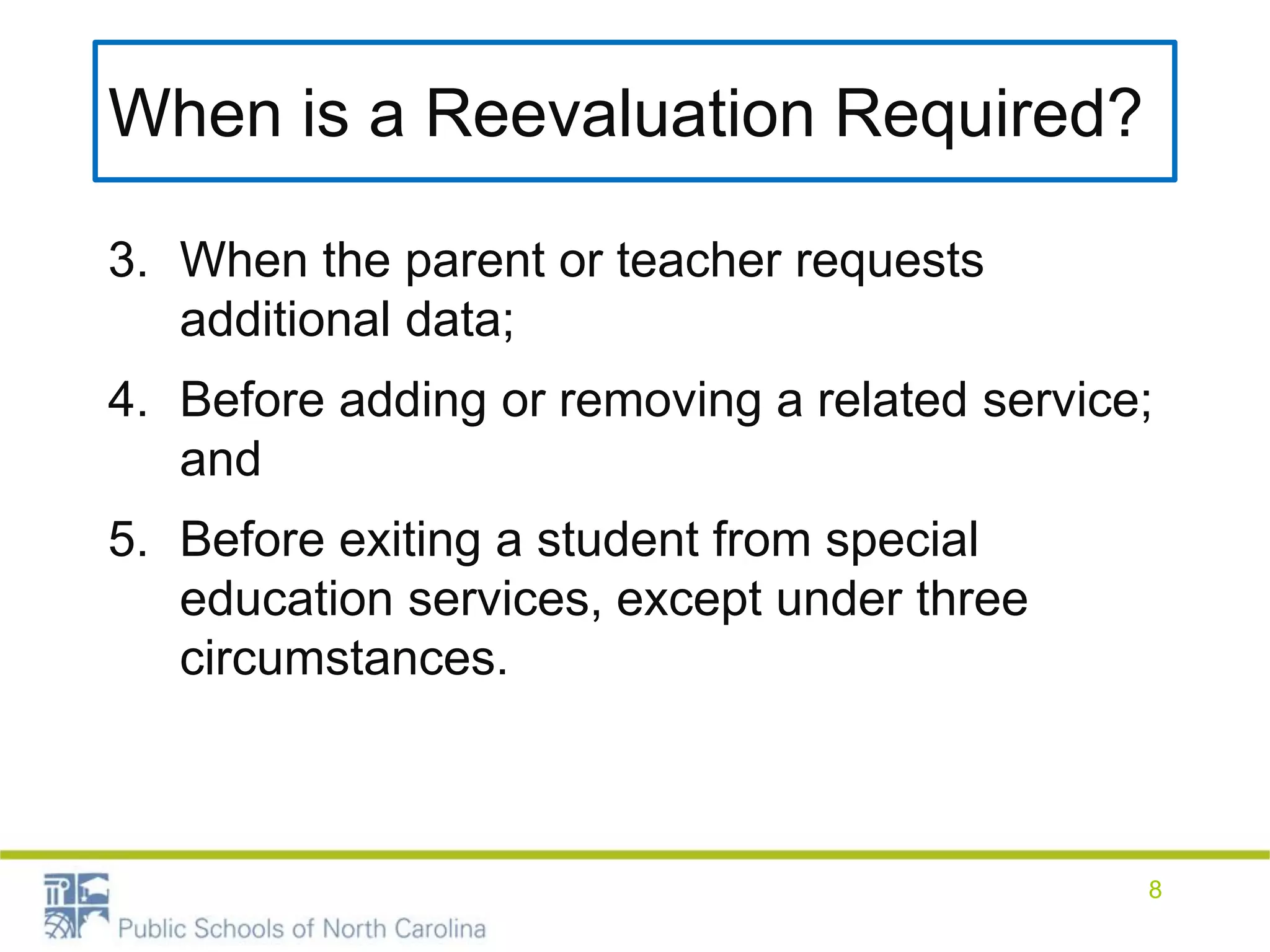 When is a Reevaluation Required?
3. When the parent or teacher requests
additional data;
4. Before adding or removing a related service;
and
5. Before exiting a student from special
education services, except under three
circumstances.
8
 