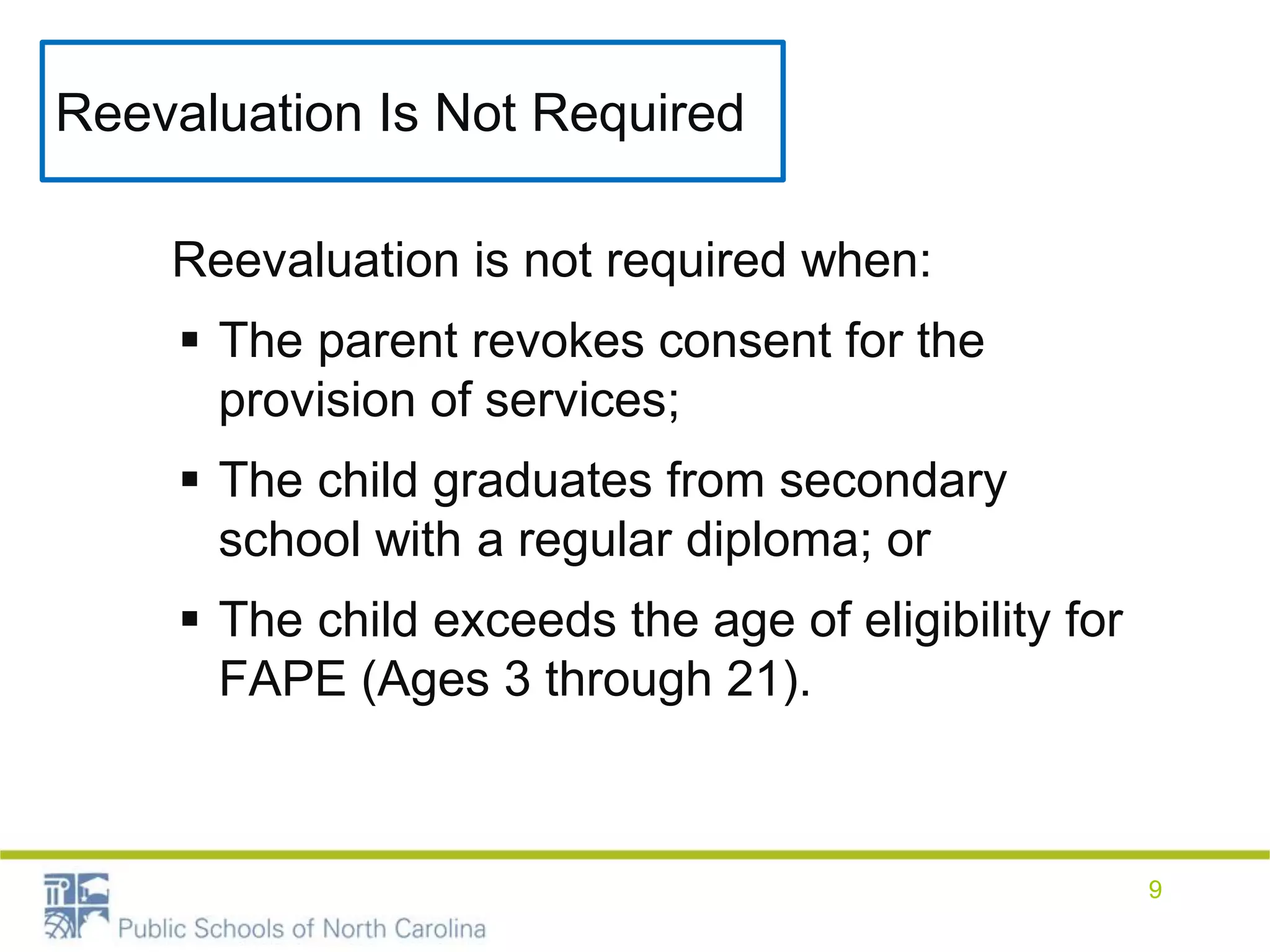 Reevaluation Is Not Required
Reevaluation is not required when:
 The parent revokes consent for the
provision of services;
 The child graduates from secondary
school with a regular diploma; or
 The child exceeds the age of eligibility for
FAPE (Ages 3 through 21).
9
 