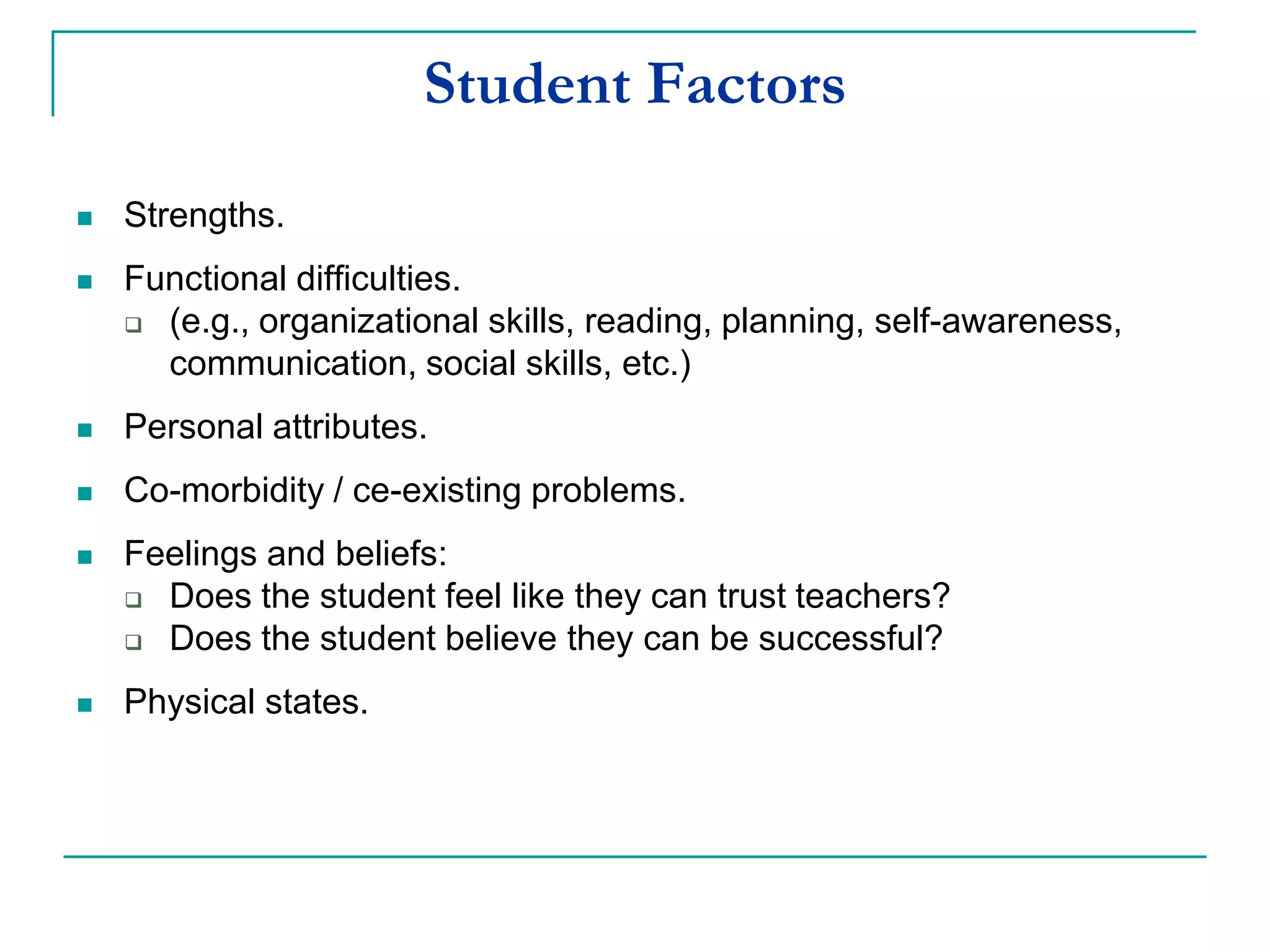 Student Factors
 Strengths.
 Functional difficulties.
 (e.g., organizational skills, reading, planning, self-awareness,
communication, social skills, etc.)
 Personal attributes.
 Co-morbidity / co-existing problems.
 Feelings and beliefs:
 Does the student feel like they can trust teachers?
 Does the student believe they can be successful?
 Physical states.
 