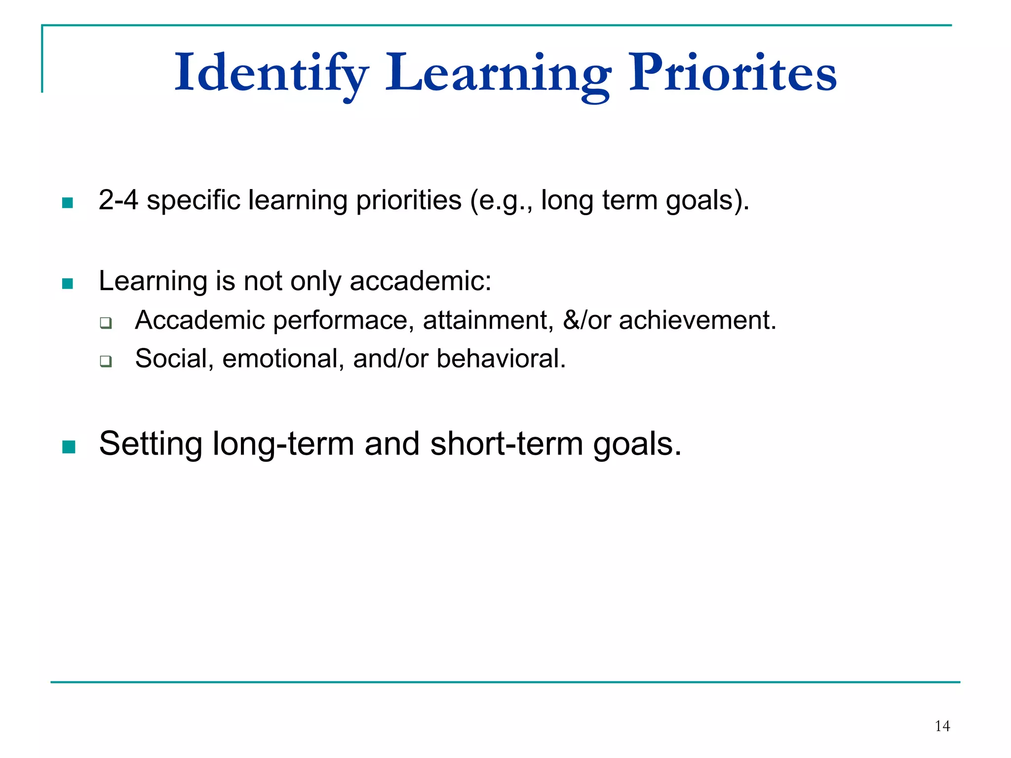 Identifying Learning Priorites
 2-4 specific learning priorities (e.g., long term goals).
 Learning is not only accademic:
 Academic performace, attainment &/or achievement.
 Social, emotional and/or behavioral.
 Setting long-term and short-term goals.
14
 