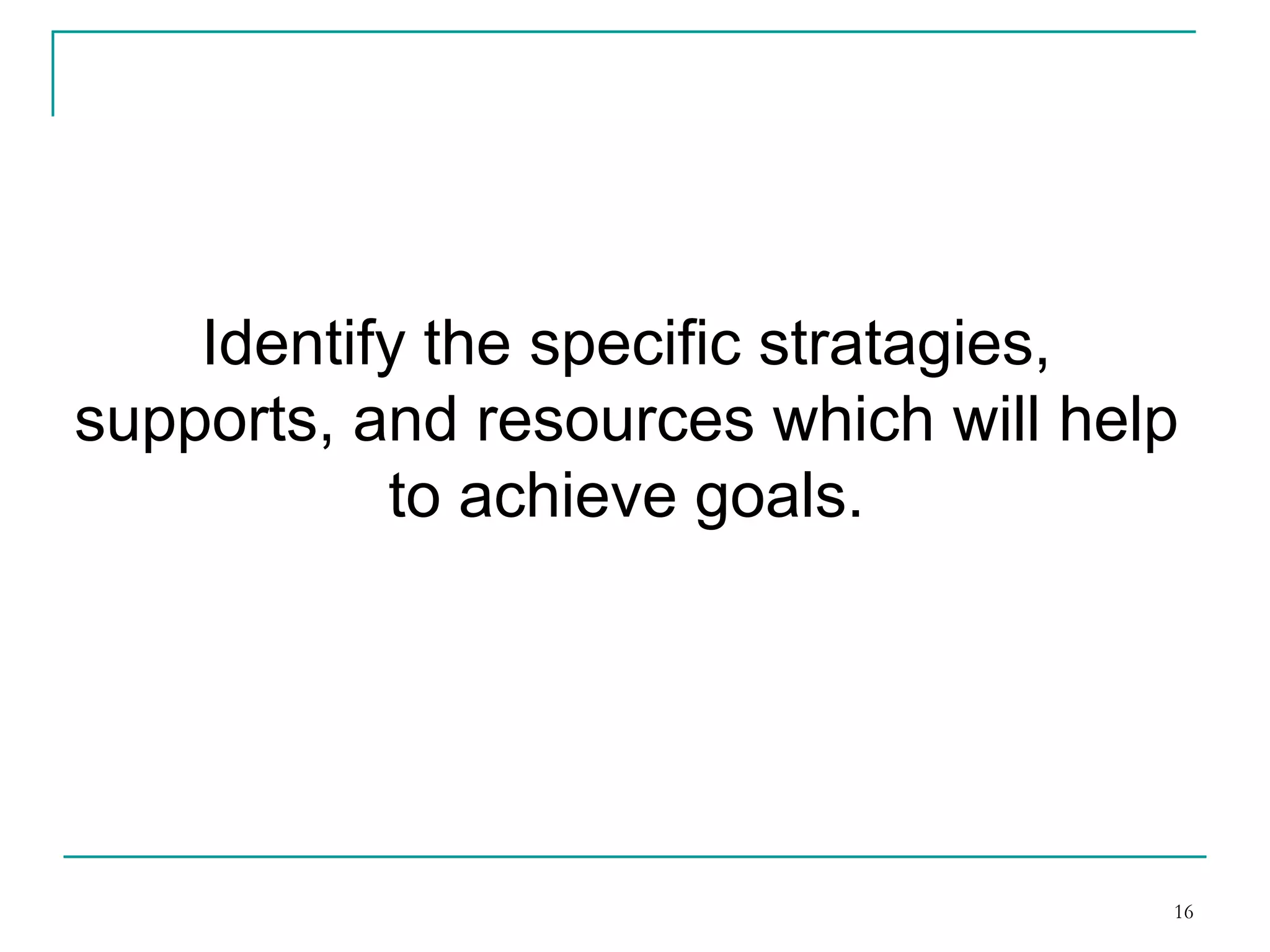 Identify the specific strategies, supports
and resources which will help to
achieve goals.
16
 