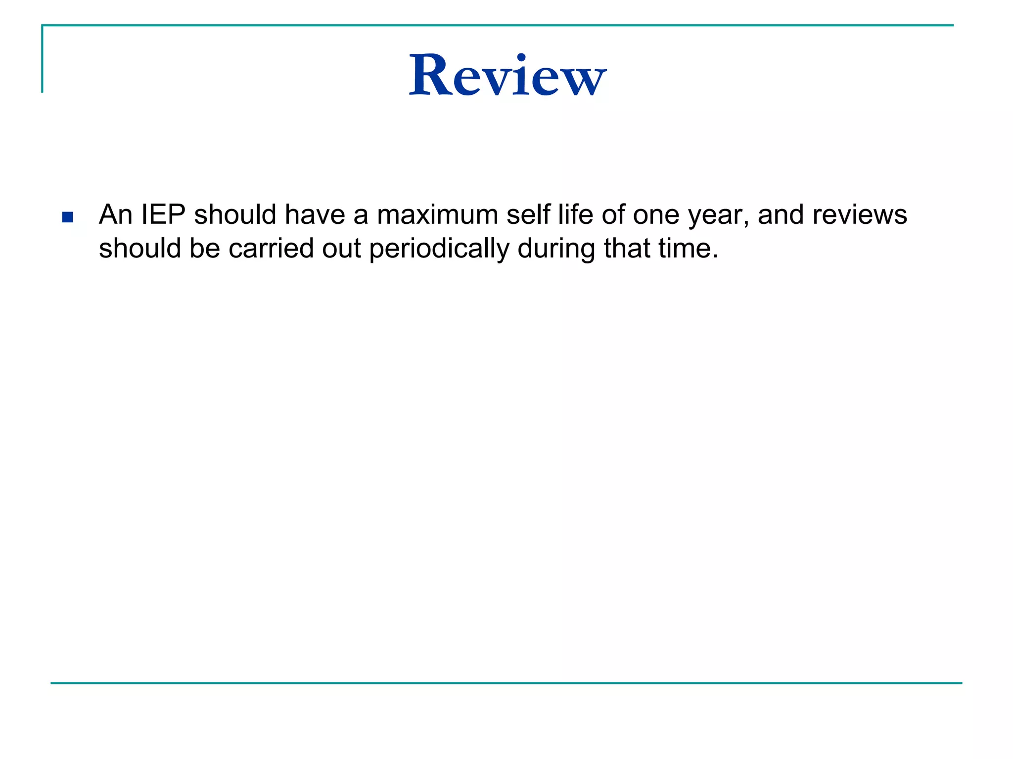 Reviewing
 An IEP should have a maximum self life of one year, and reviews
should be carried out periodically during that time, e.g., on a term by
term basis.
 Review date should be stated in IEP.
 