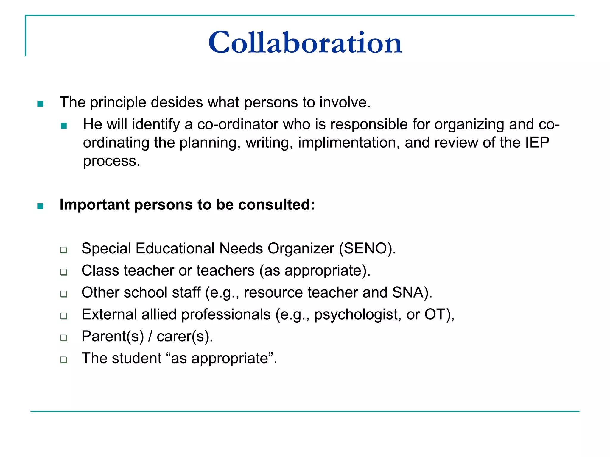Collaboration
 The principal decides what persons to involve.
 He will identify a co-ordinator who is responsible for organizing and co-
ordinating the planning, writing, implementation and review of the IEP
process.
 Important persons to be consulted:
 Class teacher or teachers (as appropriate).
 Resource teacher.
 Other school staff (e.g., SNA).
 Parent(s) / carer(s).
 The student “as appropriate”.
 External allied professionals (e.g., psychologist or OT),
 Special Educational Needs Organizer (SENO).
 
