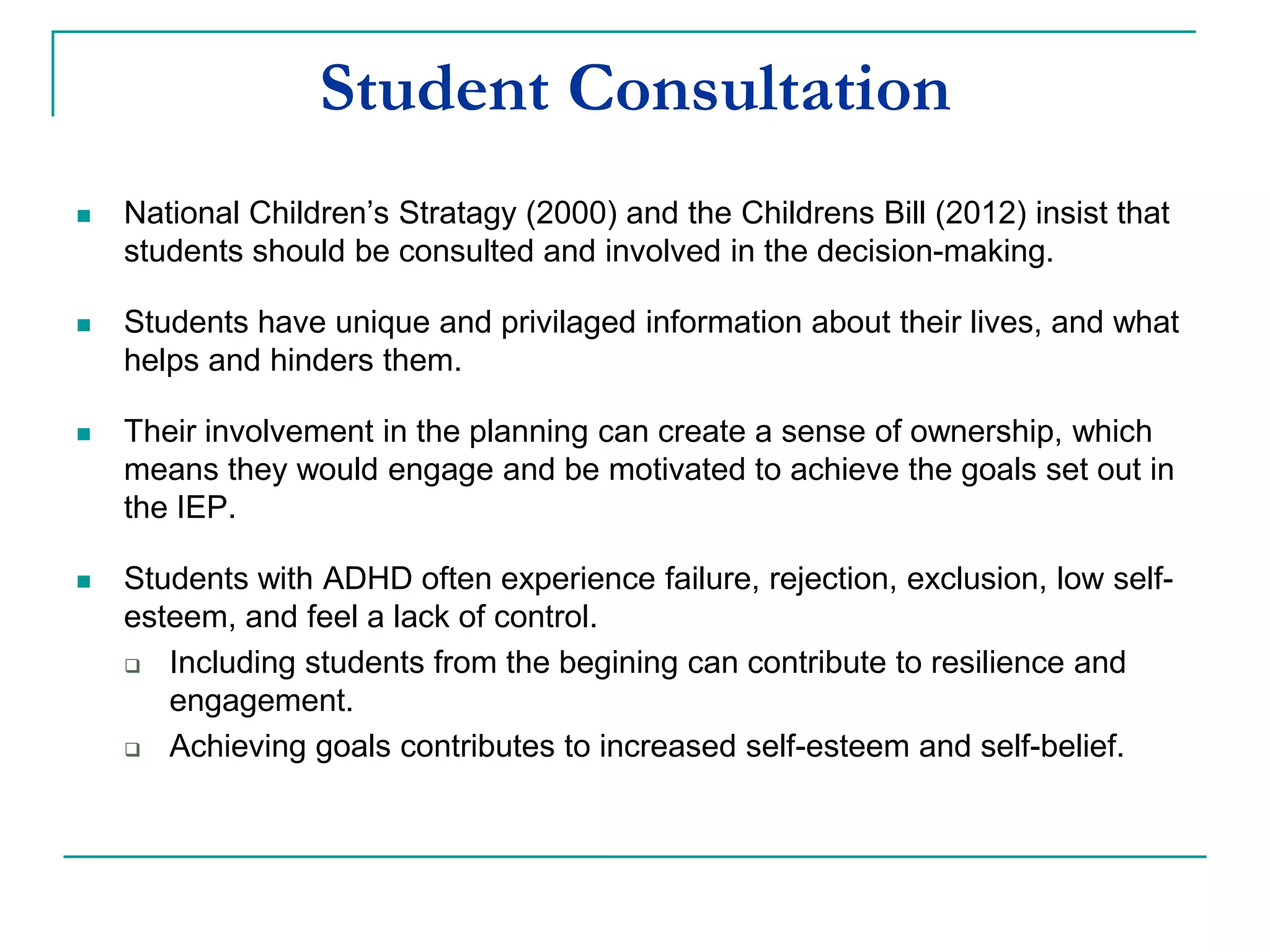 Student Consultation
 National Children’s Strategy (2000) and the Children’s Bill (2012) insist that
students should be consulted and involved in the decision-making.
 Students have unique and privileged information about their lives, and what
helps and hinders them.
 Their involvement in the planning can create a sense of ownership, which
means they would engage and be motivated to achieve the goals set out in
the IEP.
 Students with ADHD often experience failure, rejection, exclusion and low
self-esteem, and feel a lack of control.
 Including students from the begining can contribute to resilience and
engagement.
 Achieving goals contributes to increased self-esteem and self-belief.
 
