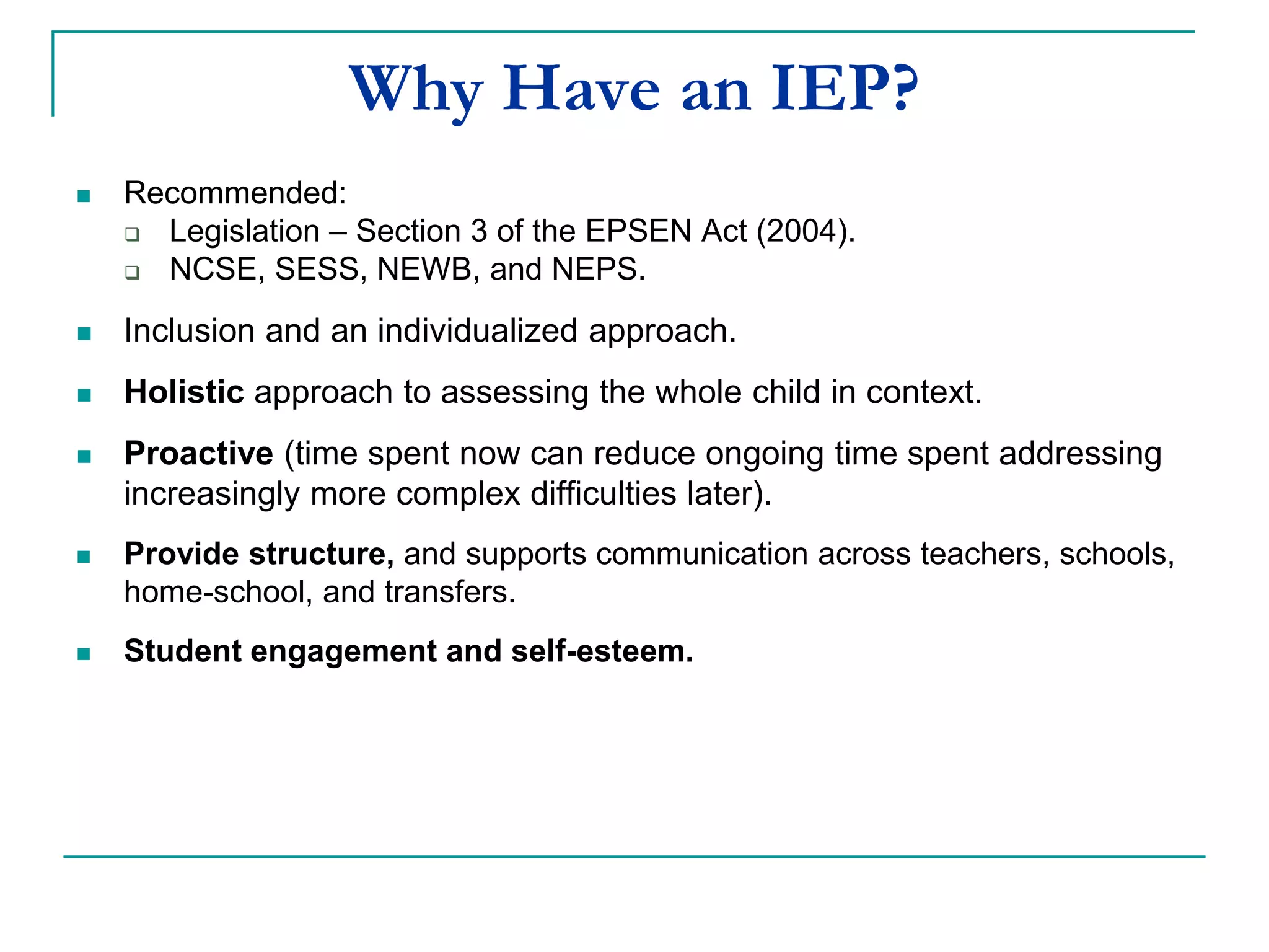 Why Have an IEP?
 Recommended:
 Legislation – Section 3 of the EPSEN Act (2004).
 NCSE, SESS, NEWB and NEPS.
 Inclusion and an individualized approach.
 Holistic approach to assessing the whole child in context.
 Proactive (time spent now can reduce ongoing time spent addressing
increasingly more complex difficulties later).
 Provides structure and supports communication across teachers, schools,
home-school and transfers.
 Student engagement and self-esteem.
 