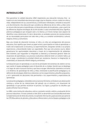 Instrumento de Evaluación Para el Aprendizaje
- 5 -
Para garantizar la calidad educativa JUNJI implementa una educación inclusiva. Esto se
traduce en una comunidad educativa que acoge y que se dispone a incluir a todos los niños y
niñas, independiente de sus características y condiciones individuales, evitando la exclusión
y la discriminación. Una educación que considera las diferencias de los niños y niñas como
un recurso efectivo para el aprendizaje y el desarrollo pleno de los párvulos, y que a partir de
las diferencias dispone estrategias de acción acordes a cada comunidad educativa. Significa,
prácticas pedagógicas que otorguen valor a lo diverso y al mismo tiempo sean capaces de
identificar estas distinciones. Es decir, desarrollar un verdadero proceso de reconocimiento
de las necesidades particulares de cada niño y niña y su contexto sociohistórico, cultural,
religioso, étnico y comunitario.
Bajo una mirada de educación inclusiva, el niño y la niña son protagonistas del proceso
educativo. Esto significa que tienen un papel activo y participativo en todo el aprendizaje, a
través de la exploración, la iniciativa y la experimentación, otorgando sentido a sus propias
experiencias y desarrollando todas sus capacidades. Para que este proceso ocurra, deben
garantizarse las oportunidades educativas a través de la implementación de ambientes
bien tratantes, que resguarden su integridad, su libertad y su bienestar general. Todas las
situaciones de aprendizaje y sus procesos evaluativos debieran tener un carácter lúdico, ya
que el juego, considerada la actividad infantil por excelencia, favorece la imaginación, la
creatividad y un desarrollo infantil integral y armonioso.
La Evaluación para el aprendizaje, es una de las principales herramientas de análisis con las
que cuenta el equipo pedagógico para el desarrollo de su trabajo, función que se despliega
a lo largo de todo el proceso lectivo y que busca recoger información sistemática en torno
a la dinámica de aprendizaje de niños y niñas, orientando la planificación pedagógica y la
definición de estrategias didácticas coherentes con los requerimientos y desafíos propuestos,
y así ir generando las decisiones más pertinentes a los requerimientos y expectativas de
aprendizaje.
La evaluación pedagógica, entendida como un proceso formativo, se funda en una observación
continua y activa de las interacciones del párvulo con el entorno y en situaciones de
aprendizaje, lo que permite reconocer el proceso, sus logros y proyectar los desafíos que
puede enfrentar hacia el futuro.
La JUNJI, como institución educativa, está en constante revisión, análisis y evaluación de los
procesos educativos. En este contexto, el año 2014, se desarrolló una Consulta Nacional sobre
la implementación de dicho documento, recopilando información y apreciaciones por parte de
las ETR (Educadoras de párvulos y Educadoras diferenciales) y de los Equipos pedagógicos de
INTRODUCCIÓN
 