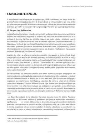Instrumento de Evaluación Para el Aprendizaje
- 7 -
El Instrumento Para la Evaluación de aprendizajes -IEPA- fundamenta sus bases desde dos
grandes fuentes teóricas: la perspectiva de derecho desde un enfoque inclusivo que sitúa al niño
y la niña como protagonistas activos de sus aprendizajes, y desde una perspectiva de evaluación
auténtica, que centra la evaluación como un proceso permanente que favorece el aprendizaje.
I.1 Perspectiva de Derecho
La Junta Nacional de Jardines Infantiles, en su misión fundamental de otorgar educación inicial
inclusiva, ha intencionado resguardar el acceso a una educación de calidad sustentada en el
enfoque de derecho. Significa que se debe asegurar que todos y todas -sin ningún tipo de
discriminación- se beneficien de una serie de medidas especiales como lo es el derecho a la
Educación, se pretende que los niños y niñas puedan desarrollar plenamente sus personalidades,
habilidades y talentos; crezcan en un ambiente de felicidad, amor y comprensión; y reciban
información sobre la manera en que pueden ejercer sus derechos y participar en el proceso de
una forma accesible y activa. (Derechos del niño)
La visión del niño y la niña como sujeto de protección y compasión se ha modificado desde
una perspectiva de derecho. En términos generales, el cambio se produjo al asumir al niño y
niña ya no como un sujeto pasivo ni como un “pequeño adulto”, sino como un ciudadano/a con
igualdad jurídica y de derechos y como co - constructores de la sociedad y la cultura. Esta
transformación cultural, también es demostrada ante la opinión pública, quienes señalan que
los niños y niñas “son sujetos con opinión propia y poseen grados progresivos de autonomía,
como sujetos de derecho”1.
En este contexto, los principales desafíos que deben asumir los equipos pedagógicos son
reconocersecomoadultosyadultasgarantesdederechosdeniñosyniñas,estableceryconstruir
vínculos fundamentados en el respeto por la tarea educativa, y en la evaluación pedagógica
respetando las características individuales y colectivas. Tal como se señala en el referente
curricular es necesario, “Crear un ambiente que dé lugar a situaciones de aprendizaje en que
todos los niños y las niñas tienen su lugar, son protagónicos y respetados en sus diferencias,
convierte el ambiente educativo en un sitio donde se piensa, discute y trabaja, aprendiendo de
los errores, las expectativas, los éxitos, las dudas y los problemas…” (Referente Curricular JUNJI,
2010)
Las Bases Curriculares de la Educación Parvularia declaran como fin último “favorecer
una educación de calidad, oportuna y pertinente, que propicie aprendizajes relevantes y
significativos, en función del bienestar, el desarrollo pleno y la trascendencia de la niña
y del niño como personas, en estrecha relación y complementación con la labor educativa de
la familia, propiciando a la vez su continuidad en el sistema educativo y su contribución a la
sociedad, en un marco de valores nacionalmente compartidos y considerando los Derechos de
I. MARCO REFERENCIAL
1
JUNJI; UNICEF; UNESCO (2010) Encuesta Nacional de Primer Infancia.
2
Referente Curricular JUNJI, 2010.
 