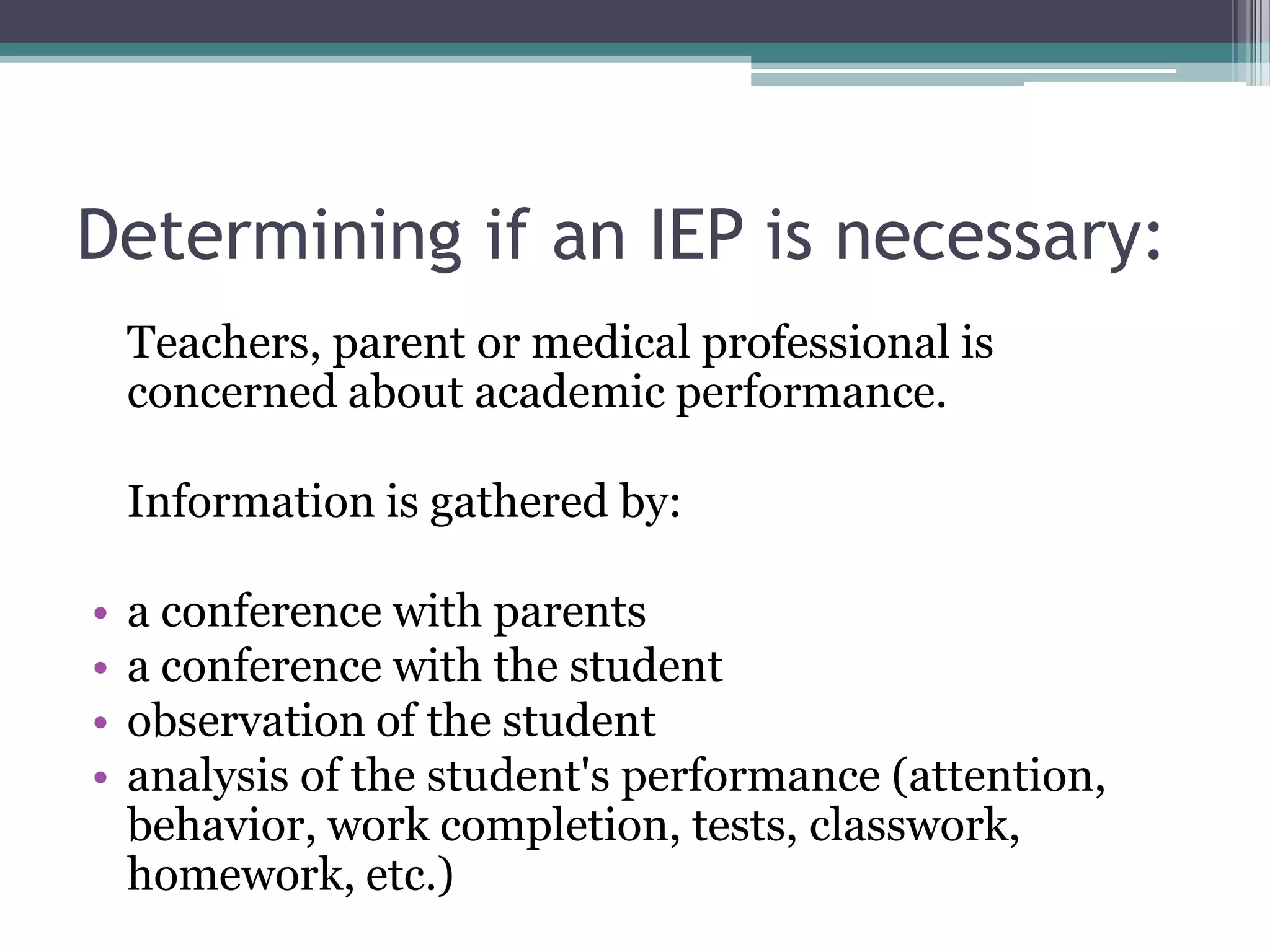 Determining if an IEP is necessary:	Teachers, parent or medical professional is concerned about academic performance. Information is gathered by:a conference with parentsa conference with the studentobservation of the studentanalysis of the student's performance (attention, behavior, work completion, tests, classwork, homework, etc.)