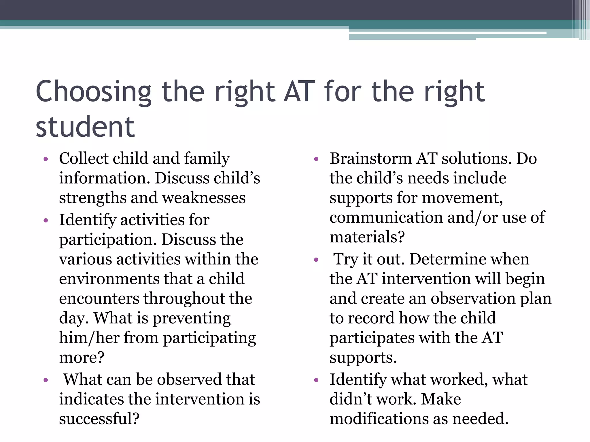 Choosing the right AT for the right studentCollect child and family information. Discuss child’s strengths and weaknessesIdentify activities for participation. Discuss the various activities within the environments that a child encounters throughout the day. What is preventing him/her from participating more? What can be observed that indicates the intervention is successful?Brainstorm AT solutions. Do the child’s needs include supports for movement, communication and/or use of materials?  Try it out. Determine when the AT intervention will begin and create an observation plan to record how the child participates with the AT supports.Identify what worked, what didn’t work. Make modifications as needed.