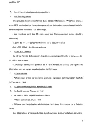 sujet test IEP 
A. Les crimes pratiqués par plusieurs acteurs 
1. Les Einsatzgruppen 
- Des groupes d’intervention formés d’une police militarisée dès l’Anschluss chargée 
après 1939 (septembre) de l'exécution systématique de tous les opposants dont les juifs 
dans les espaces occupés à l’Est de l’Europe. 
- Les membres sont des SS mais aussi des Ordnungspolizei (police régulière 
allemande) 
- A partir de 1941, se concentrent surtout sur la population juive. 
- Entre 900 000 et 1,4 million de victimes. 
2. La SS et la Gestapo 
- La SS est l’armée de l’escadron de protection dirigée par Himmler et composée de 
1,2 million de membres. 
- La Gestapo est la police politique de III Reich fondée par Goring. Elle organise la 
déportation vers les camps sous la direction de Eichmann. 
3. La Wechmacht 
- Adhésion aux ordres par discipline. Exemple : répression de l’insurrection du ghetto 
de Varsovie en 1943. 
B. La Solution finale symbole de la cruauté nazie 
1. La Conférence de Wansee en 1942 
­réunion 
15 hauts responsables du III Reich. 
­Villa 
de Berlin le 20 janvier 1942 
- Réflexion sur l’organisation administrative, technique, économique de la Solution 
Finale. 
- Les déportations ont déjà débutées donc le symbole à retenir est plus le caractère 
7 
 