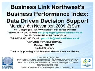 Business Link Northwest's
Business Performance Index:
Data Driven Decision Support
 Monday16th November, 2009 @ 9am
      Neil Geoghegan – BLNW Corporate Resources Director
Tel: 07833 726 200 E-mail: neil.geoghegan@businesslinknw.co.uk
              Ged Mirfin – BLNW Chief Data Officer
  Tel: 07876 047 165 E-mail: ged.mirfin@businesslinknw.co.uk
                 City Office Park, Bluebell Way,
                       Preston PR2 5PZ
                        United Kingdom
  Track S: Supporting small business development world-wide

                            Presentation (S1) to the
       1 INTERNATIONAL ENTERPRISE PROMOTION CONVENTION
        st

        best practice and innovation in the creation and support of small
                            businesses world-wide
           15-17 November 2009 - Harrogate, North Yorkshire, UK
 