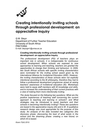 Creating intentionally inviting schools 
through professional development: an 
appreciative inquiry 
G.M. Steyn 
Department of Further Teacher Education 
University of South Africa 
PRETORIA 
E-mail: steyngm1@unisa.ac.za 
Creating intentionally inviting schools through professional 
development: an appreciative inquiry 
The professional development (PD) of teachers plays an 
important role in schools; it is indispensable for continuous 
school development. When schools are exposed to new 
approaches to learning and teaching, teachers are granted the 
opportunities to change their thinking and behaviour. In 2009, 
two South African schools with specific inviting characteristics 
were nominated for the inviting school award given by the 
International Alliance for Invitational Education (IAIE). However, 
the inviting characteristics of these schools were not explicitly 
intentional according to the IE philosophy, therefore they had to 
follow a professional development programme aimed at raising 
teachers’ awareness of invitational education (IE). Workshops 
were held to equip staff members with IE knowledge and skills, 
and to increase the understanding of their current practices with 
a view of making them more intentionally inviting. 
The study focused on the following two questions: What are the 
positive experiences of teaching staff concerning the current 
approach to teaching and learning in schools?; and What 
strategies may be introduced to assist teachers and their 
schools in becoming intentionally inviting? These two questions 
are based in the appreciative inquiry (AI) and in IE. A qualitative 
research design was most appropriate for the purpose of this 
study. An analysis of the data revealed two categories (the 
discovery phase: discovering the best of what exists in the 
school and the dreaming phase: creating a new future) on 
which AI is based. 
Koers 75(4) 2010: 
1 
 