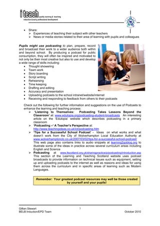 •   Share:
          Experiences of teaching their subject with other teachers
          News or media stories related to their area of learning with pupils and colleagues


Pupils might use podcasting to plan, prepare, record
and broadcast their work to a wider audience both within
and beyond school. By producing a podcast for public
consumption, they will often be inspired and motivated to
not only be their most creative but also to use and develop
a wide range of skills including:
    • Thought showering
    • Team work
    • Story boarding
    • Script writing
    • Rehearsing
    • Time keeping
    • Drafting and editing
    • Accuracy and presentation
    • Uploading podcasts to the school intranet/website/internet
    • Receiving and responding to feedback from others to their podcasts

   Check out the following for further information and suggestions on the use of Podcasts to
   enhance the learning and teaching process:
          ‘Listening to Themselves:           Podcasting Takes Lessons Beyond the
         Classroom’ at: www.edutopia.org/podcasting-student-broadcasts An interesting
         article on the ‘Edutopia’ website which describes podcasting in a primary
         classroom
         ‘Podcasting –‘ A Teacher’s Perspective at:
         http://www.teachingideas.co.uk/ict/podcasting.htm
         ‘Tips for a Successful School Podcast’ - Ideas on what works and what
         doesn’t work from the City of Wolverhampton Local Education Authority at
         www.wolverhamptonclc.co.uk/2007/03/02/tips-for-a-successful-school-podcast/
         This web page also contains links to audio snippets at learning2goblog.org to
         illustrate some of the ideas in practice across several curriculum areas including
         English and Science
         Podcasting at www.ltscotland.org.uk/sharingpractice/p/podcasting/introduction.asp
         This section of the Learning and Teaching Scotland website uses podcast
         broadcasts to provide information on technical issues such as equipment, setting
         up and uploading podcasts to the internet as well as reasons and ideas for using
         them across the curriculum and in specific areas of learning such as Modern
         Languages.


            Remember: Your greatest podcast resources may well be those created
                               by yourself and your pupils!




Gillian Stewart                              7
BELB Induction/EPD Team                                                         October 2010
 