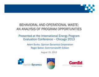 BEHAVIORAL AND OPERATIONAL WASTE:
AN ANALYSIS OF PROGRAM OPPORTUNITIES
Presented at the International Energy Program
Evaluation Conference – Chicago 2013
August 15, 2013
Adam Burke, Opinion Dynamics Corporation
Roger Baker, Commonwealth Edison
 