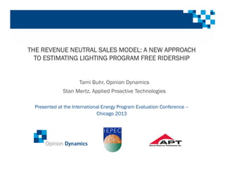 THE REVENUE NEUTRAL SALES MODEL: A NEW APPROACH
TO ESTIMATING LIGHTING PROGRAM FREE RIDERSHIP
Presented at the International Energy Program Evaluation Conference –
Chicago 2013
Tami Buhr, Opinion Dynamics
Stan Mertz, Applied Proactive Technologies
 