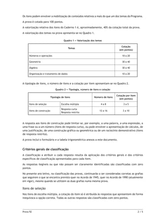 Prova 92	 2 / 5
Os itens podem envolver a mobilização de conteúdos relativos a mais do que um dos temas do Programa.
A prova é cotada para 100 pontos.
A valorização relativa dos itens do Caderno 1 é, aproximadamente, 40% da cotação total da prova.
A valorização dos temas na prova apresenta-se no Quadro 1.
Quadro 1 — Valorização dos temas
Temas
Cotação
(em pontos)
Números e operações 10 a 20
Geometria 30 a 40
Álgebra 30 a 40
Organização e tratamento de dados 10 a 20
A tipologia de itens, o número de itens e a cotação por item apresentam-se no Quadro 2.
Quadro 2 — Tipologia, número de itens e cotação
Tipologia de itens Número de itens
Cotação por item
(em pontos)
Itens de seleção Escolha múltipla 4 a 8 3 a 5
Itens de construção
Resposta curta
Resposta restrita
12 a 16 3 a 10
A resposta aos itens de construção pode limitar-se, por exemplo, a uma palavra, a uma expressão, a
uma frase ou a um número (itens de resposta curta), ou pode envolver a apresentação de cálculos, de
uma justificação, de uma construção gráfica ou geométrica ou de um raciocínio demonstrativo (itens
de resposta restrita).
A prova inclui o formulário e a tabela trigonométrica anexos a este documento.
Critérios gerais de classificação
A classificação a atribuir a cada resposta resulta da aplicação dos critérios gerais e dos critérios
específicos de classificação apresentados para cada item.
As respostas ilegíveis ou que não possam ser claramente identificadas são classificadas com zero
pontos.
No presente ano letivo, na classificação das provas, continuarão a ser consideradas corretas as grafias
que seguirem o que se encontra previsto quer no Acordo de 1945, quer no Acordo de 1990 (atualmente
em vigor), mesmo quando se utilizem as duas grafias numa mesma prova.
Itens de seleção
Nos itens de escolha múltipla, a cotação do item só é atribuída às respostas que apresentem de forma
inequívoca a opção correta. Todas as outras respostas são classificadas com zero pontos.
 