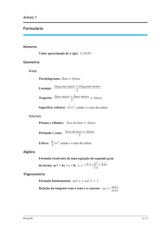Prova 92	 4 / 5
Anexo 1
Formulário
Números
Valor aproximado de r (pi): 3,14159
Geometria
Áreas
Paralelogramo: Base Altura#
Losango:
Diagonal maior Diagonal menor
2
#
Trapézio: Base maior Base menor Altura
2
#+
Superfície esférica: 4r r 2, sendo r o raio da esfera
Volumes
Prisma e cilindro: Área da base Altura#
Pirâmide e cone: Área da base Altura
3
#
Esfera:
3
4 rr3, sendo r o raio da esfera
Álgebra
Fórmula resolvente de uma equação do segundo grau
da forma ax2 + bx + c = 0: x
a
b b ac
2
42!= - -
Trigonometria
Fórmula fundamental: 1sen cosx x2 2
+ =
Relação da tangente com o seno e o cosseno: tg
cos
senx
x
x=
 