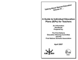 tion
                  cial Educa
         About Spe …
  Talking Volume VI




A Guide to Individual Education
   Plans (IEPs) for Teachers
            An Information
              Handbook
             Prepared by:

            The First Nations
     Education Steering Committee
                 and the
   First Nations Schools Association


              April 2007
 
