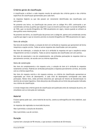 Critérios gerais de classificação
A classificação a atribuir a cada resposta resulta da aplicação dos critérios gerais e dos critérios
específicos de classificação apresentados para cada item.
As respostas ilegíveis ou que não possam ser claramente identificadas são classificadas com
zero pontos.
No presente ano letivo, na classificação das provas com os códigos 94 e 839, continuarão a ser
consideradas corretas as grafias que seguirem o que se encontra previsto quer no Acordo Ortográfico
de 1945, quer no Acordo Ortográfico de 1990 (atualmente em vigor), mesmo quando se utilizem as
duas grafias numa mesma prova.
No presente ano letivo, na classificação das provas com o código 64, apenas será considerada correta
a grafia que seguir o que se encontra previsto no Acordo Ortográfico de 1990 (atualmente em vigor).

Itens de seleção
Nos itens de escolha múltipla, a cotação do item só é atribuída às respostas que apresentem de forma
inequívoca a opção correta. Todas as outras respostas são classificadas com zero pontos.
Nos itens de ordenação, a cotação do item só é atribuída às respostas em que a sequência esteja
integralmente correta e completa. Todas as outras respostas são classificadas com zero pontos.
Nos itens de associação e nos de completamento, são atribuídas pontuações às respostas total ou
parcialmente corretas, de acordo com os critérios específicos.

Itens de construção
Nos itens de completamento e de resposta curta, a cotação do item só é atribuída às respostas
totalmente corretas. Poderão ser atribuídas pontuações a respostas parcialmente corretas, de acordo
com os critérios específicos.
Nos itens de resposta restrita e de resposta extensa, os critérios de classificação apresentam‑se
organizados por níveis de desempenho. A cada nível de desempenho corresponde uma dada
pontuação. Nestes itens, estão previstos descontos por aplicação de fatores de desvalorização no
domínio da correção linguística. Estes descontos são efetuados até ao limite das pontuações indicadas
nos critérios de classificação.
A versão integral dos critérios gerais de classificação será publicada antes da realização da prova, em
simultâneo com as instruções de realização.

Material
O aluno apenas pode usar, como material de escrita, caneta ou esferográfica de tinta indelével, azul
ou preta.
As respostas são registadas no enunciado da prova.
Não é permitida a consulta de dicionário.
Não é permitido o uso de corretor.

Duração
A prova tem a duração de 90 minutos, a que acresce a tolerância de 30 minutos.

Prova 64/94/839	

4/4

 