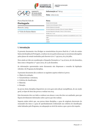 Informação n.º 26.13

                                          Data: 2012.12.19


Prova Final de Ciclo de                   Para:
Português                                 Direção-Geral da Educação

                                          Inspeção-Geral da Educação e Ciência


Prova 61 | 2013                           Direções Regionais de Educação

                                          Secretaria Regional da Educação e Recursos Humanos (Madeira)

2.º Ciclo do Ensino Básico                Secretaria Regional da Educação, Ciência e Cultura (Açores)

                                          AE/ENA com 2.º ciclo

                                          Estabelecimentos de ensino particular e cooperativo com paralelismo e com 2.º ciclo

                                          CIREP

                                          FERLAP

                                          CONFAP




1. Introdução

O presente documento visa divulgar as características da prova final do 2.º ciclo do ensino
básico da disciplina de Português, a realizar em 2013 pelos alunos que se encontram abrangidos
pelos planos de estudo instituídos pelo Decreto-Lei n.º 139/2012, de 5 de julho.

Deve ainda ser tido em consideração o Despacho Normativo n.º 24-A/2012, de 6 de dezembro,
bem como o Despacho n.º 15971/2012, de 14 de dezembro.

As informações apresentadas neste documento não dispensam a consulta da legislação
referida e do Programa da disciplina.

O presente documento dá a conhecer os seguintes aspetos relativos à prova:
•• Objeto de avaliação;
•• Características e estrutura;
•• Critérios de classificação;
•• Material;
•• Duração.

As provas desta disciplina disponíveis em www.gave.min-edu.pt exemplificam, de um modo
geral, os tipos de itens das provas a realizar em 2013.

Este documento deve ser dado a conhecer aos alunos e com eles deve ser analisado, para que
fiquem devidamente informados sobre a prova que irão realizar.

Importa ainda referir que, nas provas desta disciplina, o grau de exigência decorrente do
enunciado dos itens e o grau de aprofundamento evidenciado nos critérios de classificação
estão balizados pelo Programa, em adequação ao nível de ensino a que a prova diz respeito.




                                                                                                           Prova 61 | 1
 