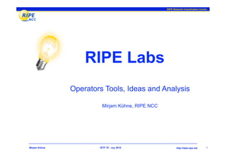 RIPE Network Coordination Centre




                   RIPE Labs
               Operators Tools, Ideas and Analysis

                        Mirjam Kühne, RIPE NCC




Mirjam Kühne           IETF 78 - Juy 2010               http://labs.ripe.net    1
 